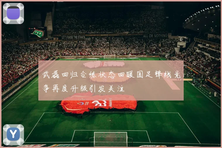 武磊回归合练状态回暖国足锋线竞争再度升级引发关注