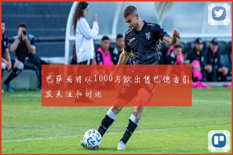 巴萨或将以1000万欧出售巴德吉引发关注和讨论