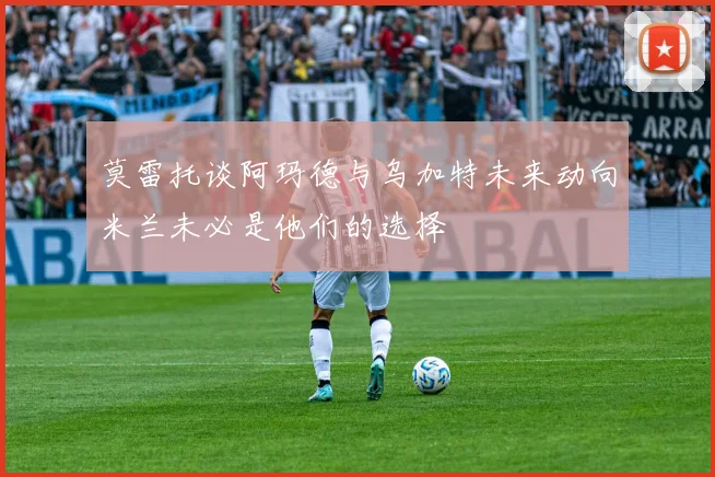 莫雷托谈阿玛德与乌加特未来动向米兰未必是他们的选择