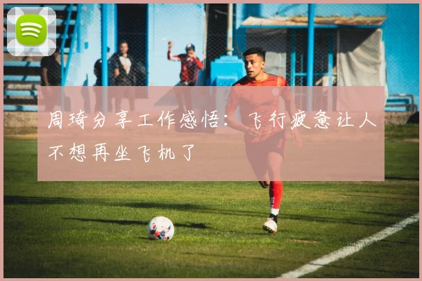 周琦分享工作感悟：飞行疲惫让人不想再坐飞机了