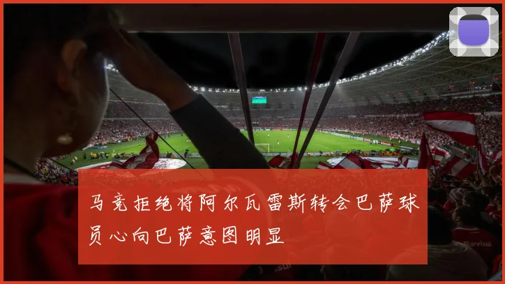 马竞拒绝将阿尔瓦雷斯转会巴萨球员心向巴萨意图明显