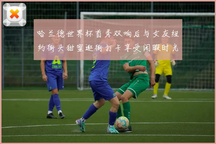 哈兰德世界杯首秀双响后与女友纽约街头甜蜜逛街打卡享受闲暇时光