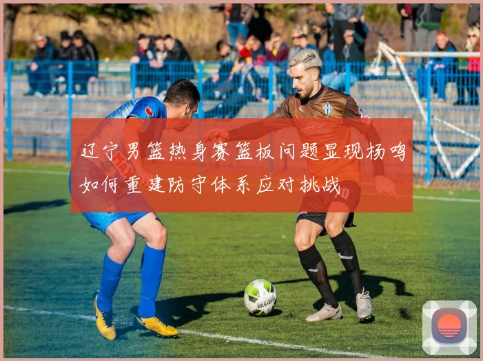 辽宁男篮热身赛篮板问题显现杨鸣如何重建防守体系应对挑战