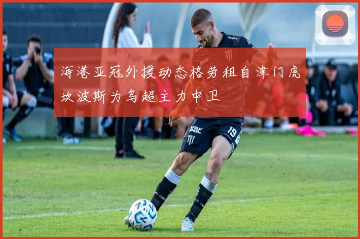 海港亚冠外援动态格劳租自津门虎坎波斯为乌超主力中卫