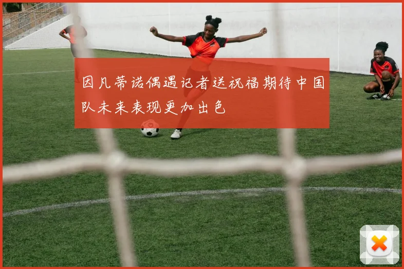 因凡蒂诺偶遇记者送祝福期待中国队未来表现更加出色