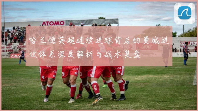 哈兰德英超连续进球背后的曼城进攻体系深度解析与战术复盘