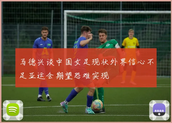 马德兴谈中国女足现状外界信心不足亚运会期望恐难实现