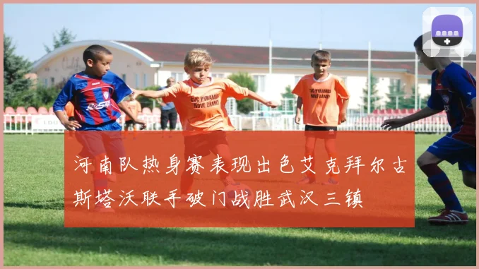 河南队热身赛表现出色艾克拜尔古斯塔沃联手破门战胜武汉三镇