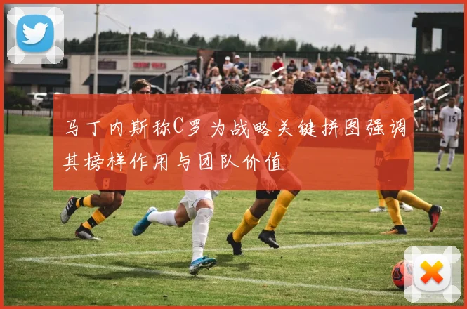 马丁内斯称C罗为战略关键拼图强调其榜样作用与团队价值