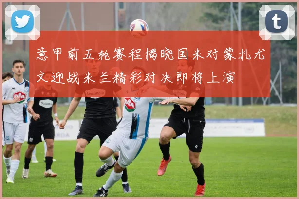 意甲前五轮赛程揭晓国米对蒙扎尤文迎战米兰精彩对决即将上演