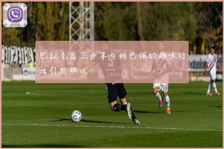 巴拉圭后卫分享与姆巴佩的趣味对话引发热议