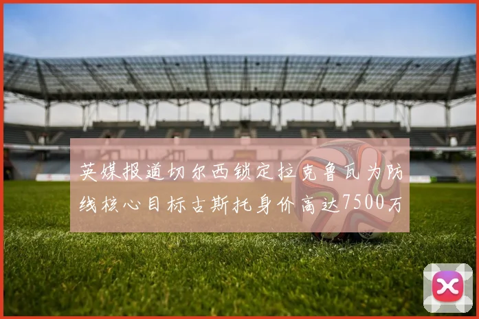英媒报道切尔西锁定拉克鲁瓦为防线核心目标古斯托身价高达7500万镑
