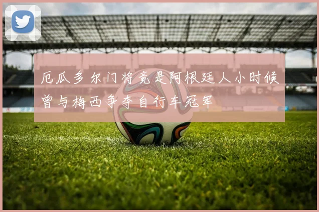 厄瓜多尔门将竟是阿根廷人小时候曾与梅西争夺自行车冠军