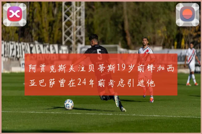 阿贾克斯关注贝蒂斯19岁前锋加西亚巴萨曾在24年前考虑引进他