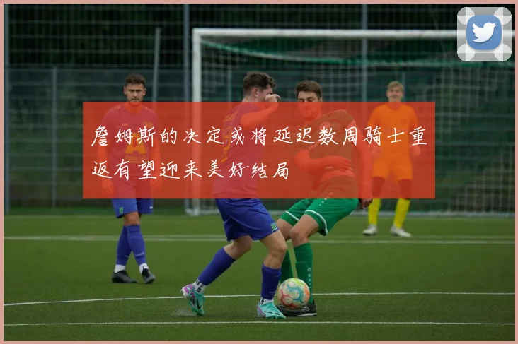詹姆斯的决定或将延迟数周骑士重返有望迎来美好结局