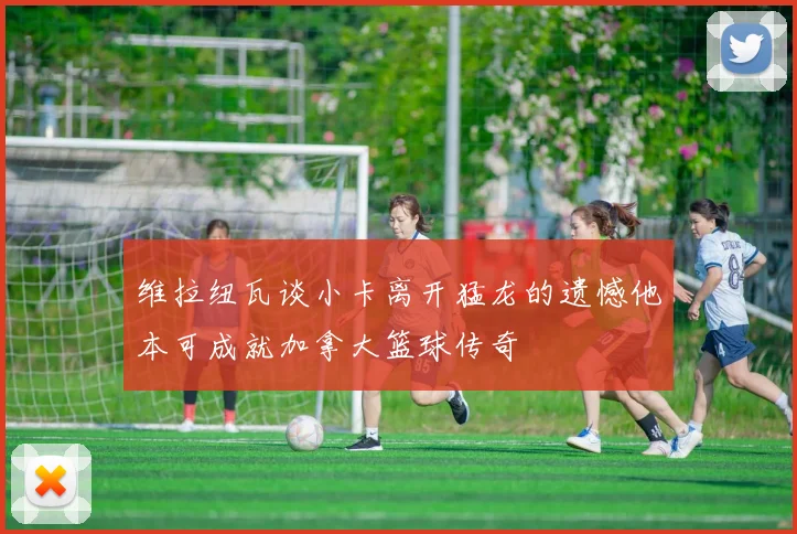 维拉纽瓦谈小卡离开猛龙的遗憾他本可成就加拿大篮球传奇