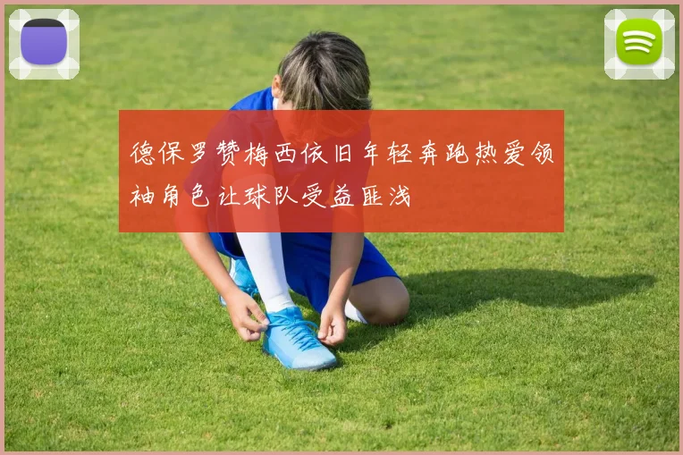 德保罗赞梅西依旧年轻奔跑热爱领袖角色让球队受益匪浅