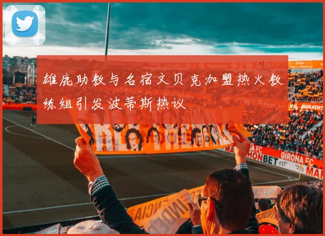 雄鹿助教与名宿文贝克加盟热火教练组引发波蒂斯热议