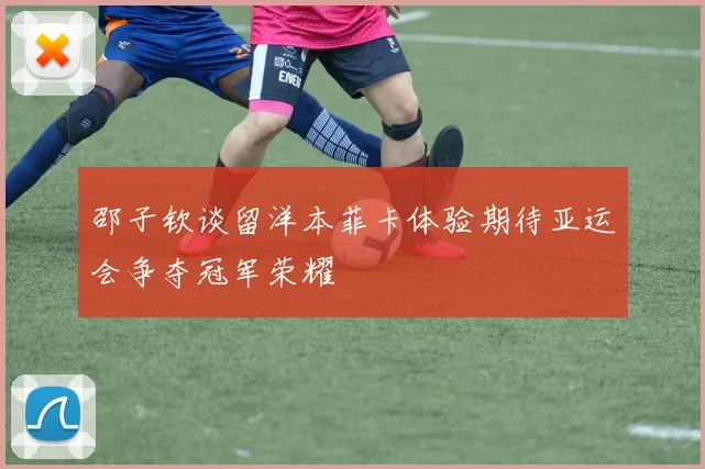 邵子钦谈留洋本菲卡体验期待亚运会争夺冠军荣耀