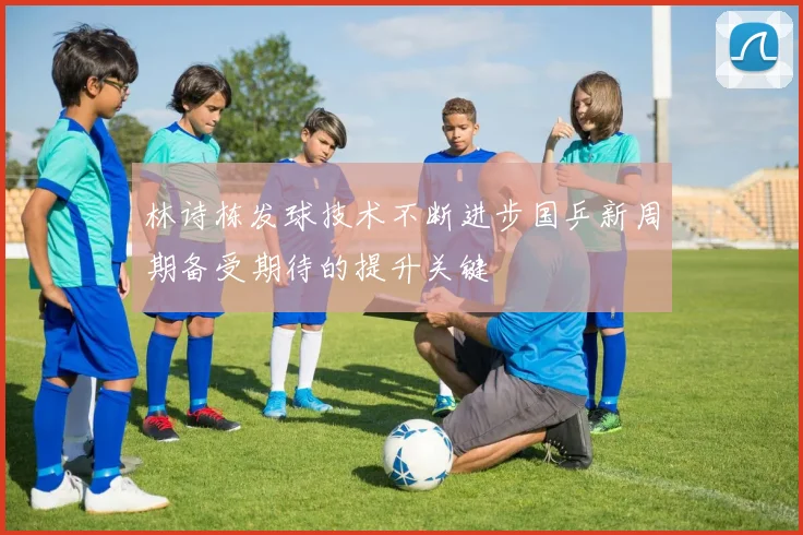 林诗栋发球技术不断进步国乒新周期备受期待的提升关键