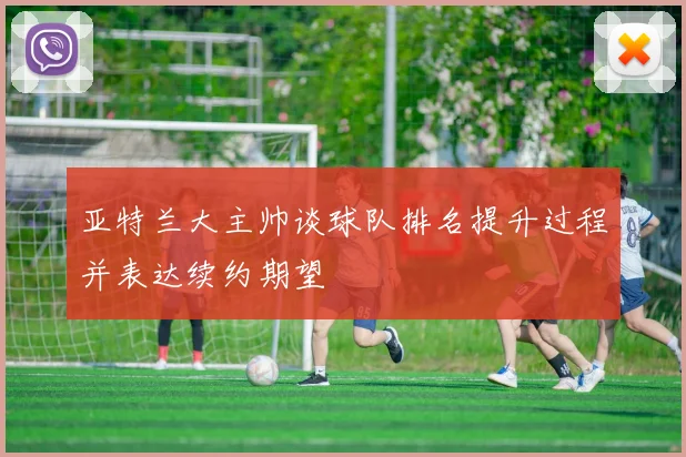 亚特兰大主帅谈球队排名提升过程并表达续约期望