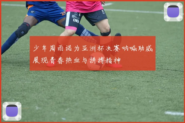 少年周雨诺为亚洲杯决赛呐喊助威展现青春热血与拼搏精神