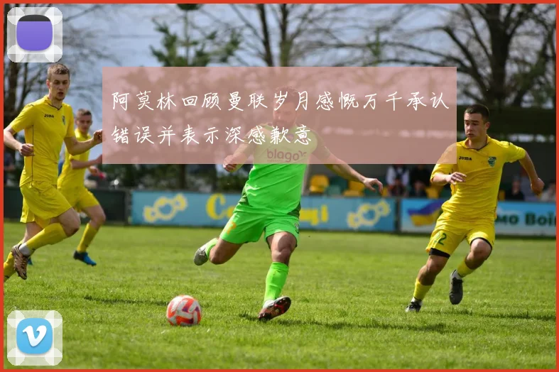 阿莫林回顾曼联岁月感慨万千承认错误并表示深感歉意