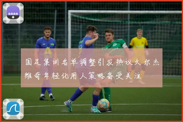 国足集训名单调整引发热议久尔杰维奇年轻化用人策略备受关注