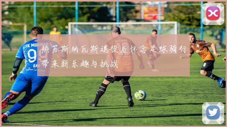 热苏斯纳瓦斯退役后怀念足球骑行带来新乐趣与挑战