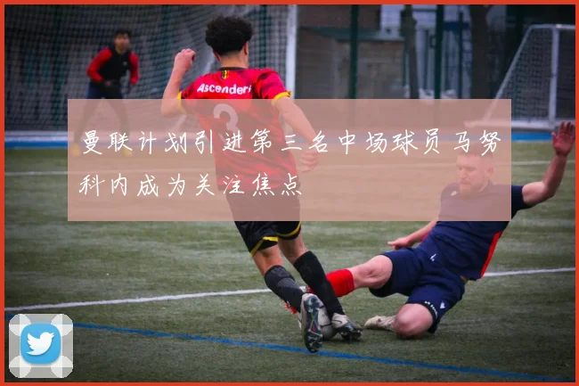 曼联计划引进第三名中场球员马努科内成为关注焦点