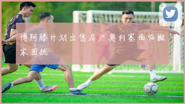 博阿滕计划出售房产奥利塞面临搬家困扰