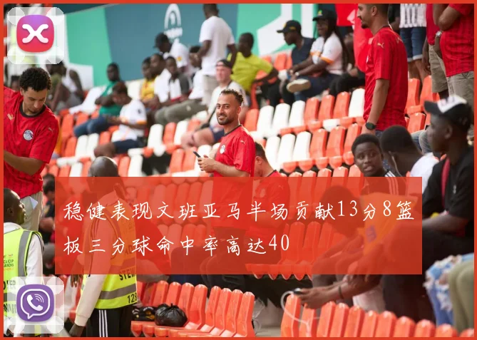 稳健表现文班亚马半场贡献13分8篮板三分球命中率高达40