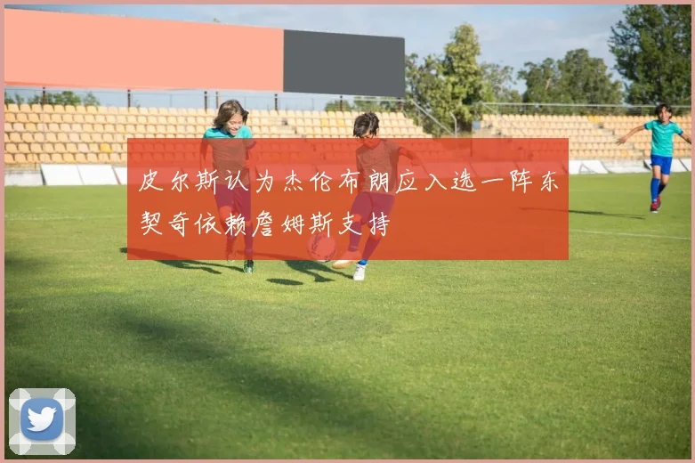 皮尔斯认为杰伦布朗应入选一阵东契奇依赖詹姆斯支持