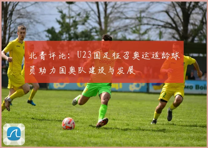 北青评论：U23国足征召奥运适龄球员助力国奥队建设与发展