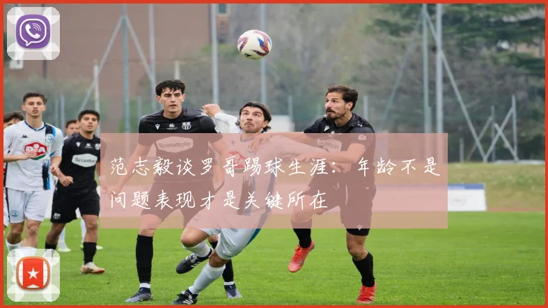 范志毅谈罗哥踢球生涯：年龄不是问题表现才是关键所在