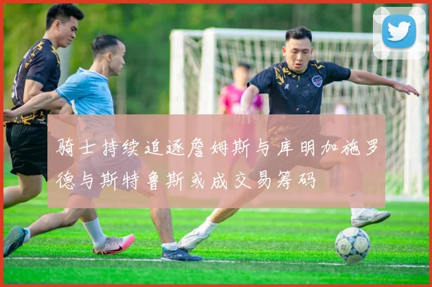 骑士持续追逐詹姆斯与库明加施罗德与斯特鲁斯或成交易筹码